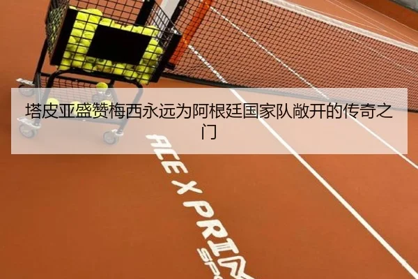 塔皮亚盛赞梅西永远为阿根廷国家队敞开的传奇之门