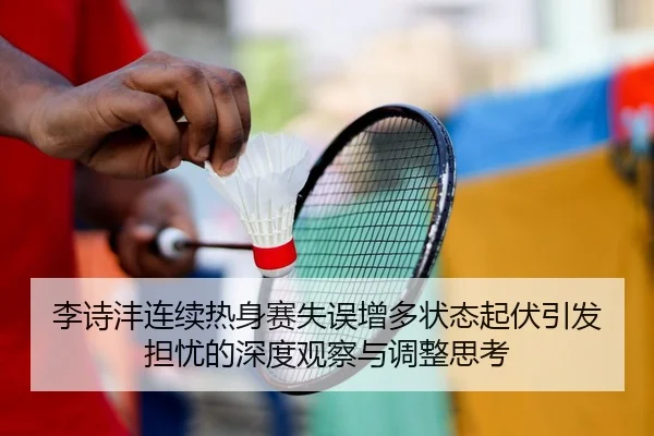 李诗沣连续热身赛失误增多状态起伏引发担忧的深度观察与调整思考