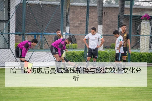 哈兰德伤愈后曼城锋线轮换与终结效率变化分析