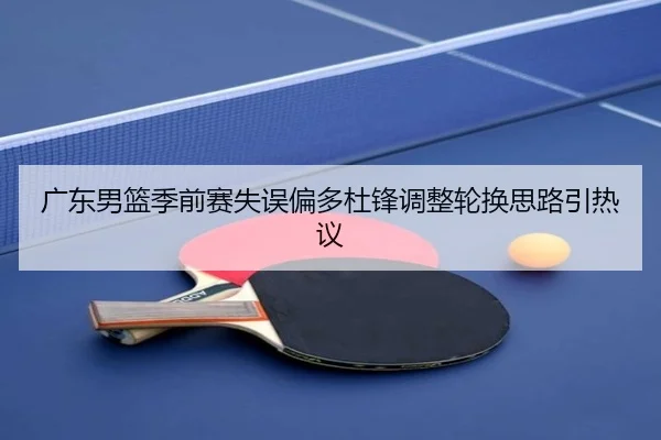 广东男篮季前赛失误偏多杜锋调整轮换思路引热议